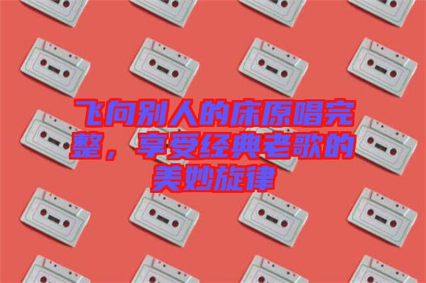 飛向別人的床原唱完整,享受經(jīng)典老歌的美妙旋律