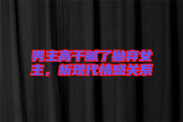 男主高干膩了拋棄女主,析現(xiàn)代情感關(guān)系