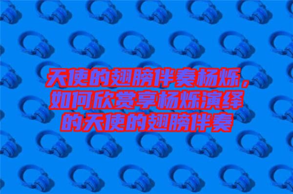 天使的翅膀伴奏楊爍,如何欣賞享楊爍演繹的天使的翅膀伴奏