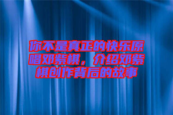 你不是真正的快樂原唱鄧紫棋,介紹鄧紫棋創(chuàng)作背后的故事