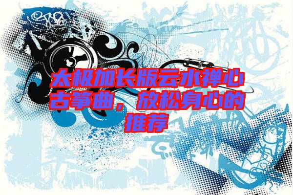 太極加長(zhǎng)版云水禪心古箏曲,放松身心的推薦