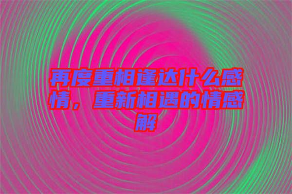 再度重相逢達(dá)什么感情，重新相遇的情感解