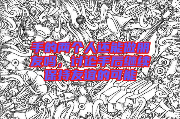 手的兩個人還能做朋友嗎,討論手后繼續(xù)保持友誼的可能