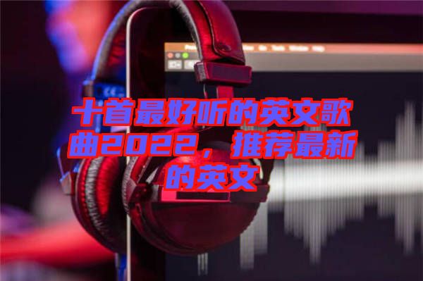 十首最好聽的英文歌曲2022,推薦最新的英文