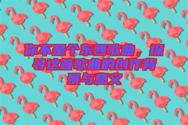 你不是個東西歌曲,探尋這首歌曲的創作背景與意義