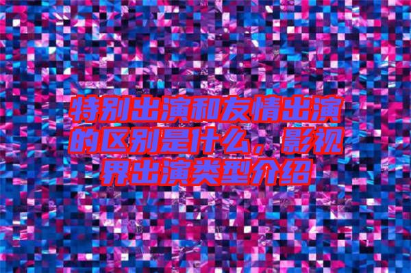 特別出演和友情出演的區(qū)別是什么,影視界出演類型介紹