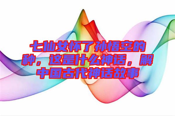 七仙女懷了孫悟空的種,這是什么神話,解中國古代神話故事
