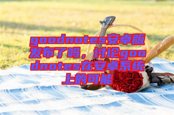 goodnotes安卓版發布了嗎，討論goodnotes在安卓系統上的可能