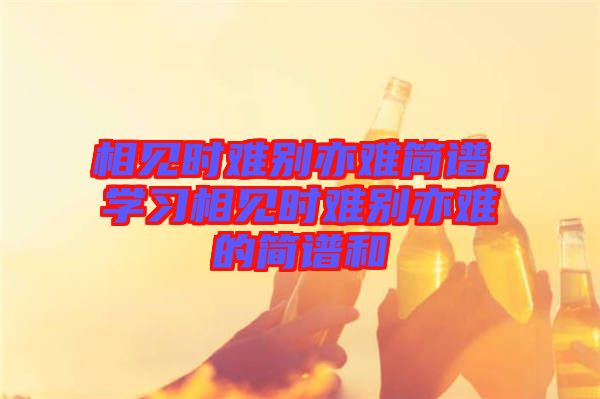 相見時(shí)難別亦難簡譜,學(xué)習(xí)相見時(shí)難別亦難的簡譜和