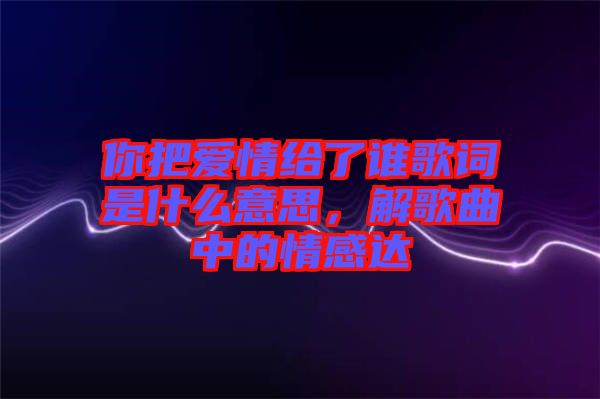 你把愛情給了誰歌詞是什么意思，解歌曲中的情感達