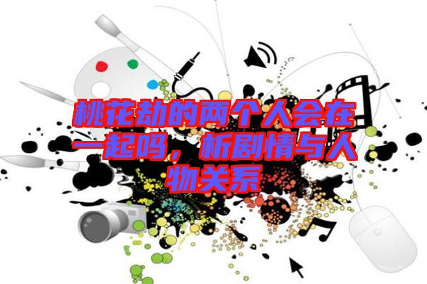 桃花劫的兩個(gè)人會(huì)在一起嗎，析劇情與人物關(guān)系