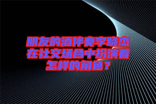 朋友的酒伴奏李曉杰在社交場(chǎng)合中扮演著怎樣的角色?