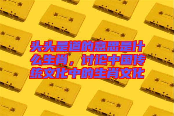 頭頭是道的意思是什么生肖,討論中國(guó)傳統(tǒng)文化中的生肖文化