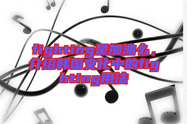 fighting是加油么,介紹韓國文化中的fighting用法