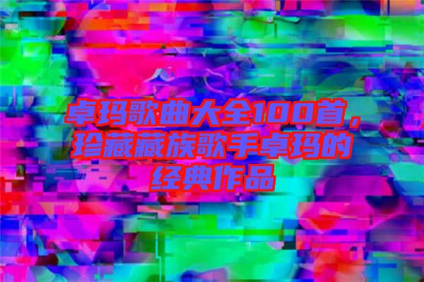 卓瑪歌曲大全100首,珍藏藏族歌手卓瑪的經典作品