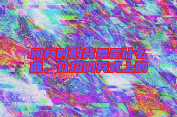 閱兵時的背景是什么曲，介紹閱兵式上的