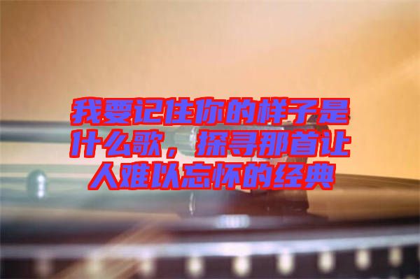 我要記住你的樣子是什么歌,探尋那首讓人難以忘懷的經(jīng)典