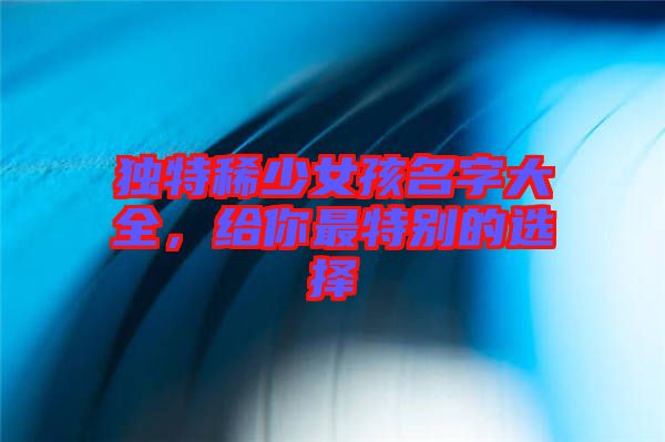 獨(dú)特稀少女孩名字大全,給你最特別的選擇