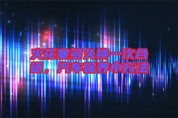 火花塞多久換一次合適，汽車保養小方法