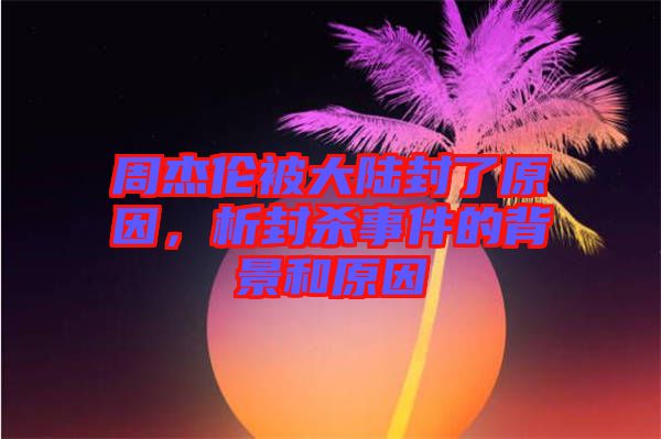 周杰倫被大陸封了原因,析封殺事件的背景和原因