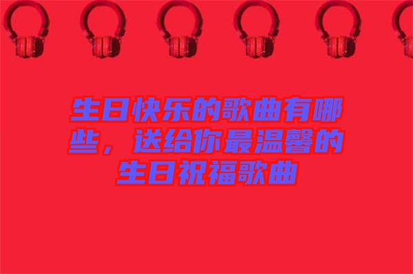 生日快樂的歌曲有哪些，送給你最溫馨的生日祝福歌曲