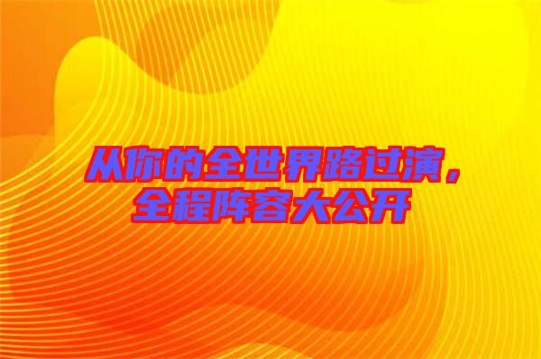 從你的全世界路過(guò)演,全程陣容大公開(kāi)
