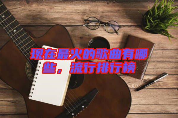 現(xiàn)在最火的歌曲有哪些,流行排行榜