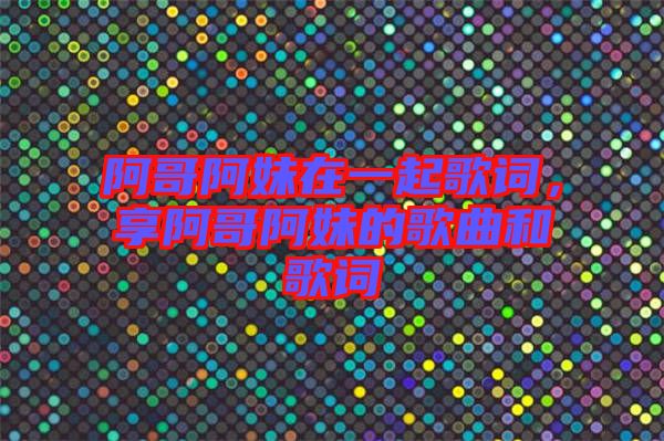 阿哥阿妹在一起歌詞，享阿哥阿妹的歌曲和歌詞