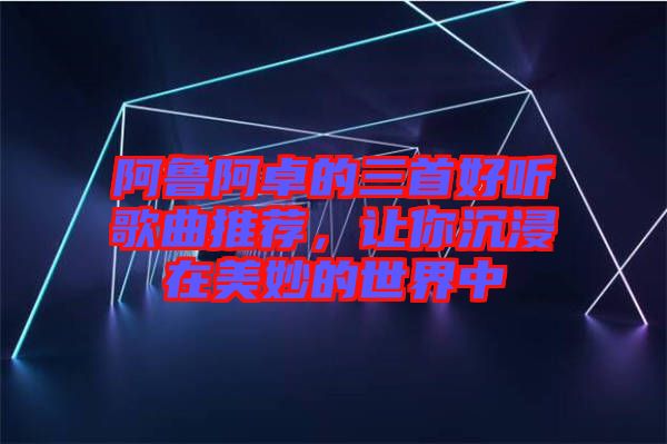 阿魯阿卓的三首好聽歌曲推薦，讓你沉浸在美妙的世界中