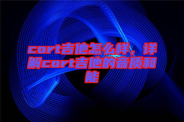 cort吉他怎么樣,詳解cort吉他的音質和能