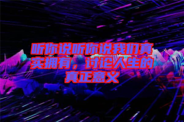 聽你說聽你說我們真實擁有,討論人生的真正意義