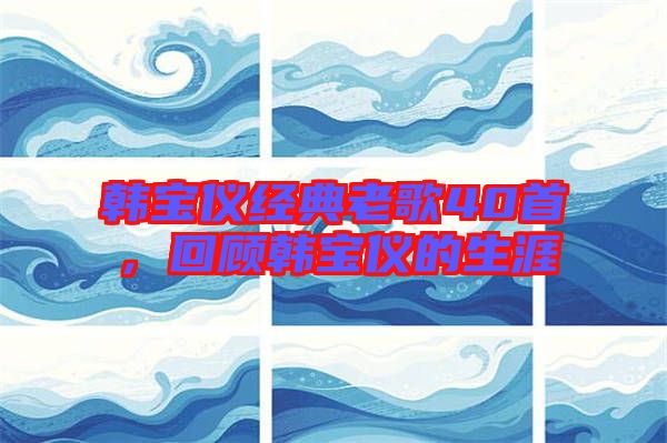 韓寶儀經典老歌40首，回顧韓寶儀的生涯