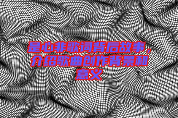 是心非歌詞背后故事,介紹歌曲創作背景和意義