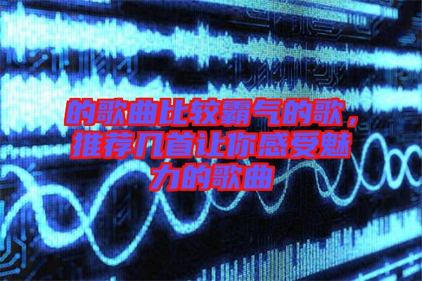 的歌曲比較霸氣的歌,推薦幾首讓你感受魅力的歌曲
