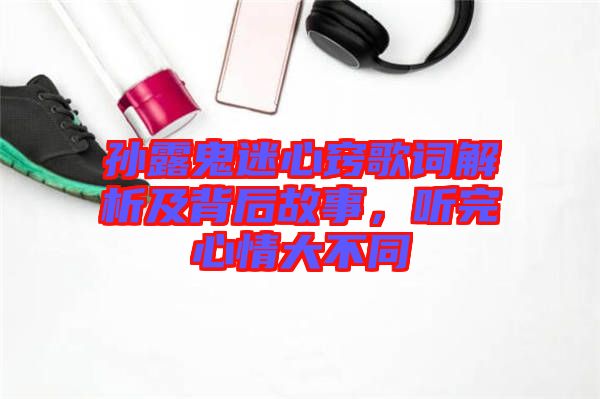 孫露鬼迷心竅歌詞解析及背后故事,聽完心情大不同