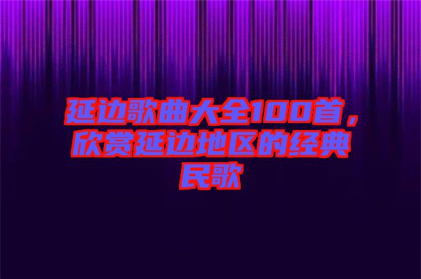 延邊歌曲大全100首,欣賞延邊地區的經典民歌