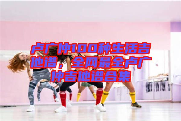 盧廣仲100種生活吉他譜,全網最全盧廣仲吉他譜合集