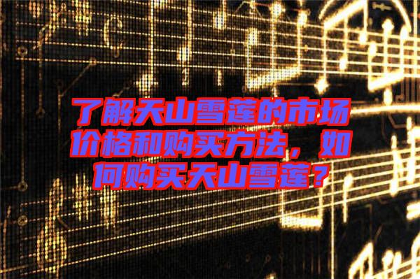 了解天山雪蓮的市場價格和購買方法,如何購買天山雪蓮?