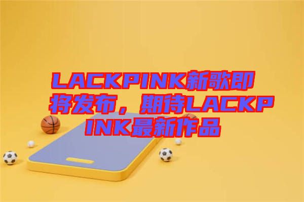 LACKPINK新歌即將發布,期待LACKPINK最新作品