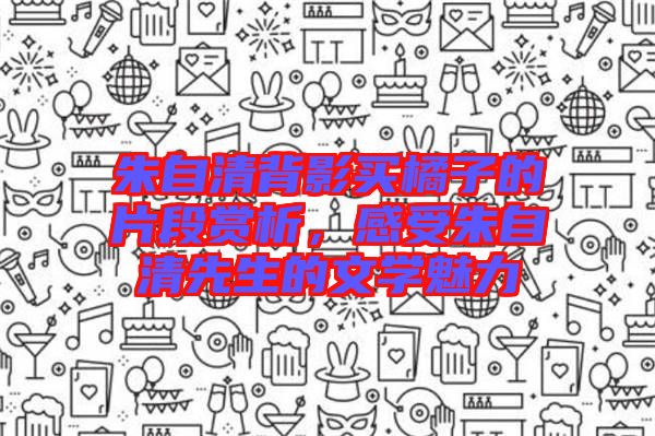 朱自清背影買橘子的片段賞析,感受朱自清先生的文學魅力