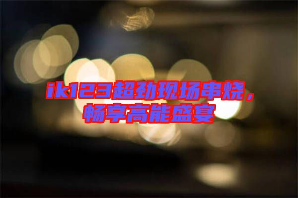 ik123超勁現(xiàn)場(chǎng)串燒，暢享高能盛宴
