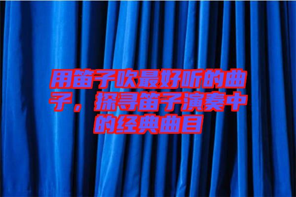 用笛子吹最好聽的曲子,探尋笛子演奏中的經(jīng)典曲目