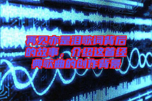 再見亦是淚歌詞背后的故事,介紹這首經典歌曲的創作背景