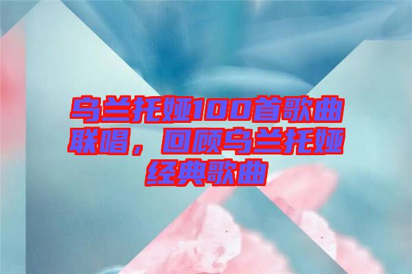 烏蘭托婭100首歌曲聯(lián)唱,回顧烏蘭托婭經(jīng)典歌曲