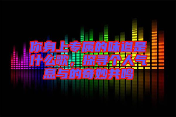 你身上專(zhuān)屬的味道是什么歌，探尋個(gè)人氣息與的奇妙共鳴