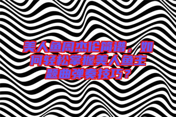 美人魚周杰倫簡譜,如何輕松掌握美人魚主題曲彈奏技巧?