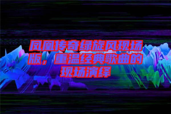 鳳凰傳奇綠旋風現場版,重溫經典歌曲的現場演繹