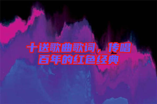 十送歌曲歌詞,傳唱百年的紅色經(jīng)典