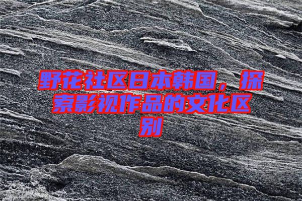 野花社區日本韓國,探索影視作品的文化區別