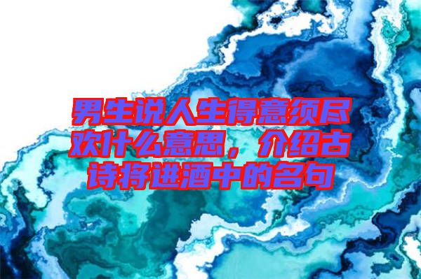 男生說人生得意須盡歡什么意思,介紹古詩將進酒中的名句